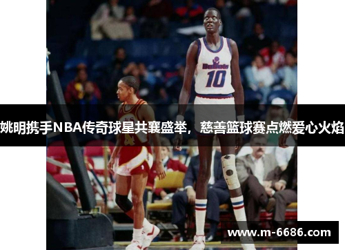 姚明携手NBA传奇球星共襄盛举，慈善篮球赛点燃爱心火焰