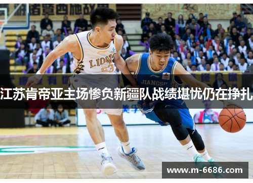 江苏肯帝亚主场惨负新疆队战绩堪忧仍在挣扎
