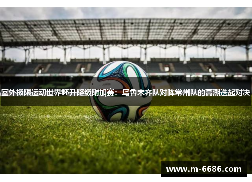 室外极限运动世界杯升降级附加赛：乌鲁木齐队对阵常州队的高潮迭起对决